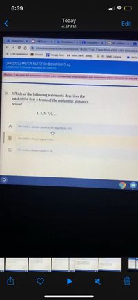 6:39
Today
Edit
4:57 PM
2 Assessment x
O CMCCopyox
2 Assessment x
A Classwork t x
KLIInform x
oncourseconnect.com/assessment/1460077/ce111ace-08ad-a505-a284-6b4ee383c
D TPSS Bookmarks
A Classes
E Google Docs M hbox (484) - stanw
E DXL Math, Langua
OnCou
(2/4/2021) MCCR BLITZ CHECKPOINT #2
ALGEERAH 2(STANLEY WILLIAMS, ID: 12390720)
Waming: it you leave this assessment window pnor to completing the assessment, your assessment will be submtted and you witl
30. Which of the following statements describes the
total of the first n terms of the arithmetic sequence
below?
1,3, 5, 7, 9,...
A
the total is always equal to 26 regardiess of n
the total s always equal to 2n
C
the total is always equal to 3n
