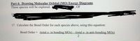 Part 4: Drawing Molecular Orbital (MO) Energy Diagrams
These species will be explored:
3, OF
16
17. Calculate the Bond Order for each species above, using this equation:
Bond Order
(total e- in bonding MOs) – (total e- in anti-bonding MOs)
%3D
|
