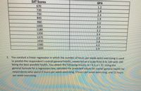 SAT Scores
GPA
670
720
750
845
1.2
1.8
2,3
1.9
960
3.0
1000
3.3
1180
3.2
3.4
1200
1370
1450
1580
1600
2.9
3.8
14.0
3,9
2. You conduct a linear regression in which the number of hours per week spent exercising is used
to predict the respondent's overall general health, measured on a scale from 0 to 100 with 100
being the best possible health. You obtain the following results: b = 4,5; a = 37. Using the
general formula for a regression line, calculate the predicted values for overall general health for
respondents who spend 0 hours per week exercising,3 hours per week exercising, and 12 hours
per week exercising.
