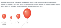 A sample of helium gas in a balloon has a volume of 6.4 L in an atmosphere where the pressure
outside the balloon is 0.70 atm. When the atmospheric pressure outside the balloon changes to 1.40
atm (T and n are constant), is the new volume represented by A, B, or C?
Initial
в
volume
