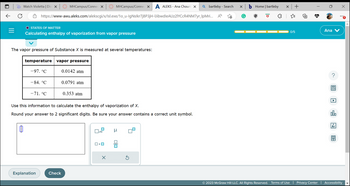 J
↓
O
Watch Violetta | Dis X
https://www-awu.aleks.com/alekscgi/x/Isl.exe/1o_u-IgNslkr7j8P3jH-lJibwdleAUz2lYCcR4NM7yr_IpMri...
O STATES OF MATTER
Calculating enthalpy of vaporization from vapor pressure
The vapor pressure of Substance X is measured at several temperatures:
temperature vapor pressure
-97. °℃
MHCampus/Connec X
-84. °℃
-71. °℃
Explanation
Check
0.0142 atm
0.0791 atm
0.353 atm
Use this information to calculate the enthalpy of vaporization of X.
Round your answer to 2 significant digits. Be sure your answer contains a correct unit symbol.
MHCampus/Connec X A ALEKS - Ana Chouri X Q bartleby - Search
x10
ロ・ロ
X
μ
X
bHome | bartleby
D
x +
{"
0/5
Ana
olo
x
© 2023 McGraw Hill LLC. All Rights Reserved. Terms of Use Privacy Center | Accessibility