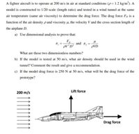 A fighter aircraft is to operate at 200 m/s in air at standard conditions (p= 1.2 kg/m³). A
model is constructed to 1/20 scale (length ratio) and tested in a wind tunnel at the same
air temperature (same air viscosity) to determine the drag force. The drag force Fp is a
function of the air density p and viscosity µ, the velocity V and the cross section length of
the airplane D.
a) Use dimensional analysis to prove that:
F,
and
PV²D²
pVD
What are these two dimensionless numbers?
b) If the model is tested at 50 m/s, what air density should be used in the wind
tunnel? Comment the result and give a recommendation.
c) If the model drag force is 250 N at 50 m/s, what will be the drag force of the
prototype?
Lift force
200 m/s
Drag force
