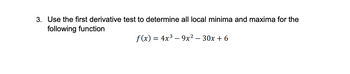 **Problem 3: Local Minima and Maxima Using the First Derivative Test**

Objective: Use the first derivative test to determine all local minima and maxima for the following function:

\[ f(x) = 4x^3 - 9x^2 - 30x + 6 \]

Instructions: 

1. **Find the first derivative** of the function \( f(x) \).
2. **Identify critical points** by setting the first derivative equal to zero and solving for \( x \).
3. **Use the first derivative test** to classify each critical point as a local minimum, local maximum, or neither.

Explanation:

- The first derivative, \( f'(x) \), provides information about the slope of the tangent line to the curve at any point \( x \).
- Critical points occur where \( f'(x) = 0 \) or where \( f'(x) \) is undefined.
- The first derivative test involves checking the sign of \( f'(x) \) on intervals around each critical point to determine if the function is increasing or decreasing. This helps classify the nature of each critical point.