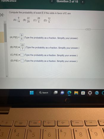 K
+
3
Compute the probability of event E if the odds in favor of E are
9
22
28
14
29
5
(A)
(A) P(E)=
(B) P(E)=
(C) P(E)=
(D) P(E)=
$
4
(B)
22
7
(C)
(D)
9
(Type the probability as a fraction. Simplify your answer)
5
%
(Type the probability as a fraction. Simplify your answer.)
5
12
5
(Type the probability as a fraction. Simplify your answer.)
(Type the probability as a fraction. Simplify your answer.)
Q Search
f6
Question 2 of 15
A
4-
6
f7
4+
&
7
18
144
*
>
H
8
fg
DII
9
f10