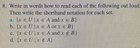 8. Write in words how to read each of the following out loud.
Then write the shorthand notation for each set.
a. {x e U | x e A and x e B}
b. {x eU|x € A or x e B}
c. {x e U]x e A and x B}
d. {x e U |x ¢ A}
