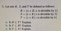 3. Let sets R, S, and T be defined as follows:
R = {x e Z|x is divisible by 2
S = {y e Z| y is divisible by 3}
T = {z e Z[z is divisible by 6}
a. Is R CT? Explain.
b. Is T C R? Explain.
c. Is T C S? Explain.
