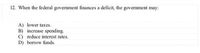 12. When the federal government finances a deficit, the government may:
A) lower taxes.
B) increase spending.
C) reduce interest rates.
D) borrow funds.
