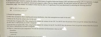 A clinical psychologist wanted to examine the relative effectiveness of cognitive-behavioral therapy (CBT) and behavioral therapy (BT) for depression. A sample
of 20 depression patients were randomly selected and assigned to either of the two therapy methods. The data below presents the effectiveness rated by
independent judges. Test whether one method is better than the other at .05 significance level (non-directional) by answering the following questions?
CBT: 4, 8, 5, 7, 6, 9, 8, 6, 7, 8
BT: 3, 5, 4, 8, 6, 2, 4, 6, 5, 7
1) Present the hypotheses
2) Other than assumptions about sampling and normal distribution, what other assumptions are made for this test?
3) What are the df and the critical value for this test?
4) Provide Sum of squares (SS). Then, using the SS, compute the variance for the CBT. You MUST show the process of how you got the variance from SS (if you
do NOT show a valid process, no credit is assigned)
5) Provide Sum of squares (SS). Then, using the SS, compute the variance for the BT. You MUST show the process of how you got the variance from SS (if you do
NOT show a valid process, no credit is assigned)
6) What is t_observed in your computation? Provide the numerator and denominator values as well
Numerator:
Denominator:
t_observed:
7) What are the decision and the interpretation for your result? (