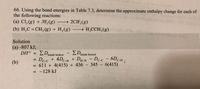 66. Using the bond energies in Table 7.3, determine the approximate enthalpy change for each of
the following reactions:
(a) Cl, (g) + 3F,(g)
→ 2CIF, (g)
(b) H,C=CH,(g) + H,(g) → H,CCH,(g)
Solution
(a) -807 kJ;
ED
De-c + 4Dc-H + Du-H - Dc-c - 6Dc-H:
= 611 + 4(415) + 436 -
= -128 kJ
DH°
ZDbonds formed
bonds broken
%3D
C-C
(b)
345 - 6(415)
|
