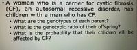 • A woman who is a carrier for cystic fibrosis
(CF), an autosomal recessive disorder, has
children with a man who has CF.
What are the genotypes of each parent?
• What is the genotypic ratio of their offspring?
• What is the probability that their children will be
affected by CF?
