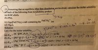 **Calculating Molar Solubility from Solubility Product**

**Problem Statement:**

13. Assuming that no equilibria other than dissolution are involved, calculate the molar solubility of each of the following from its solubility product:
(a) KHC₄H₄O₆ 
(b) PbI₂
(c) Ag₄[Fe(CN)₆], a salt containing the \( Fe(CN)_6^{4-} \) ion
(d) Hg₂I₂

**Solution:**

Let \( x \) be the molar solubility.

(a) For KHC₄H₄O₆:
\[ K_{sp} = [K^+][HC₄H₄O₆^-] = 3 \times 10^{-4} \]
\[ x^2 = 3 \times 10^{-4} \]
\[ x = \sqrt{3 \times 10^{-4}} = 2 \times 10^{-2} M \]

(b) For PbI₂:
\[ K_{sp} = [Pb^{2+}][I^-]^2 = 1.4 \times 10^{-8} \]
\[ x[2x]^2 = 1.4 \times 10^{-8} \]
\[ 4x^3 = 1.4 \times 10^{-8} \]
\[ x = \left(\frac{1.4 \times 10^{-8}}{4}\right)^{\frac{1}{3}} = 1.5 \times 10^{-3} M \]

(c) For Ag₄[Fe(CN)₆]:
\[ K_{sp} = [Ag^+]^4[Fe(CN)_6^{4-}] = 1.55 \times 10^{-41} \]
\[ (4x)^4 x = 1.55 \times 10^{-41} \]
\[ 256x^5 = 1.55 \times 10^{-41} \]
\[ x = \left(\frac{1.55 \times 10^{-41}}{256}\right)^{\frac{1}{5}} = 2.27 \times 10^{-9} M \]

(d) For Hg₂I₂:
\[ K_{sp} = [Hg₂^{2+}][