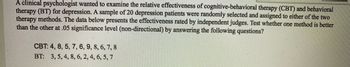 A clinical psychologist wanted to examine the relative effectiveness of cognitive-behavioral therapy (CBT) and behavioral
therapy (BT) for depression. A sample of 20 depression patients were randomly selected and assigned to either of the two
therapy methods. The data below presents the effectiveness rated by independent judges. Test whether one method is better
than the other at .05 significance level (non-directional) by answering the following questions?
CBT: 4, 8, 5, 7, 6, 9, 8, 6, 7, 8
BT: 3, 5, 4, 8, 6, 2, 4, 6, 5, 7