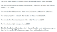 The issued share capital of a company consists of 1,680,000 ordinary shares of £1 each.
Half way through its financial year the company made a rights issue of 3 for 6 at an exercise
price of £1.85 a share.
The market value of the company's shares was £2.52 a share just before the rights issue.
The company reported a net profit after taxation for the year of £1,008,000.
The market value of each ordinary share at the end of the year was £2.99.
The theoretical ex-rights value per share is £2.30.
Calculate the adjustment factor (correct to 5 decimal places) to use to calculate earnings per
share for the year. Do NOT calculate earnings per share - just the adjustment factor.
