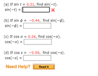 ### Trigonometric Function Exercises

#### Problem Statements:

(a) **Given:** \( \sin t = 0.31 \)
   - **Find:** \( \sin(-t) \)
   - **Answer:** \( \sin(-t) = \) [Input box with X indicating incorrect answer]

(b) **Given:** \( \sin \phi = -0.44 \)
   - **Find:** \( \sin(-\phi) \)
   - **Answer:** \( \sin(-\phi) = \) [Blank input box]

(c) **Given:** \( \cos \alpha = 0.26 \)
   - **Find:** \( \cos(-\alpha) \)
   - **Answer:** \( \cos(-\alpha) = \) [Blank input box]

(d) **Given:** \( \cos s = -0.59 \)
   - **Find:** \( \cos(-s) \)
   - **Answer:** \( \cos(-s) = \) [Blank input box]

#### Additional Resources:

- **Need Help?** 
  - [Read It] (Button for more information or hints) 

These exercises aim to practice the properties of sine and cosine functions, specifically focusing on their symmetry properties: 
- The sine function is odd, meaning \( \sin(-x) = -\sin(x) \).
- The cosine function is even, meaning \( \cos(-x) = \cos(x) \). 

Be sure to use these properties when solving the problems.