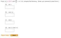 If \(\sin(-s) = \frac{15}{17}\), and \(\frac{3\pi}{2} < s < 2\pi\), compute the following. (Enter your answers in exact form.)

(a) \(\sin s\)  
\[ \underline{\hspace{3cm}} \]

(b) \(\cos(-s)\)  
\[ \underline{\hspace{3cm}} \]

(c) \(\cos s\)  
\[ \underline{\hspace{3cm}} \]

(d) \(\tan s + \tan(-s)\)  
\[ \underline{\hspace{3cm}} \]

**Need Help?**  
**Read It** (button)