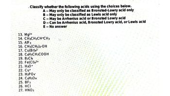 Classify whether the following acids using the choices below.
A-May only be classified as Bronsted-Lowry acid only
B - May only be classified as Lewis acid only
C-May be Arrhenius acid or Bronsted Lowry acid
D-Can be Arrhenius acid, Bronsted Lowry acid, or Lewis acid
E-No answer
13. Mg2+
14. CH3CH₂CH+CH3
15. AIF 3
16. CH3(CH2)2-OH
17. Cu(Br)4²-
18. C6H5CH2COOH
19. B₂Cl6
20. Fe(CI)4²+
21. H30+
22. Cu+
23. H2PO4*
24. C6H5OH
25. BF3
26. HCI
27. HNO3