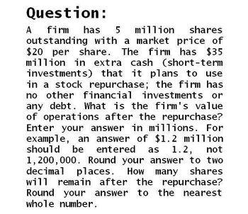 Question:
A firm has 5 million shares
outstanding with a market price of
$20 per share. The firm has $35
million in extra cash (short-term
investments) that it plans to use
in a stock repurchase; the firm has
no other financial investments or
any debt. What is the firm's value
of operations after the repurchase?
Enter your answer in millions. For
example, an answer of $1.2 million
should be entered as 1.2, not
1,200,000. Round your answer to two
decimal places. How
will remain after
Round your answer
whole number.
the
many shares
repurchase?
to
to
the nearest