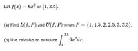 Let f(x) = 6x? on [1, 3.5].
(a) Find L(f, P) and U(f, P) when P = {1, 1.5, 2, 2.5, 3, 3.5}.
3.5
(b) Use calculus to evaluate
6x?dx,
