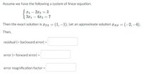 Assume we have the following a system of linear equation.
Jx1 – 2x2 = 3
| 3x1 – 4x2 = 7
Then the exact solution is rTs = (1, –1). Let an approximate solution rNS = (-2,–4).
%3D
Then,
residual (= backward error)
error (= forward error) =
error magnification factor =
