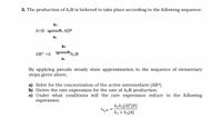 3. The production of A2B is believed to take place according to the following sequence:
kı
A+B
AB*
ka
k3
AB* +A
FA2B
k4
By applying pseudo steady state approximation to the sequence of elementary
steps given above,
a) Solve for the concentration of the active intermediate [AB*].
b) Derive the rate expression for the rate of A2B production.
c) Under what conditions will the rate expression reduce to the following
expression:
kık3[A]²[B]
k2 + k3[A]
