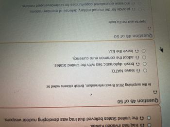 A
O
O
Iraq had invaded Ruwail
the United States believed that Iraq was developing nuclear weapons.
Question 45 of 50
In the surprising 2016 Brexit referendum, British citizens voted to:
Oleave NATO.
break diplomatic ties with the United States.
adopt the common euro currency.
Oleave the EU.
Question 46 of 50
NAFTA and the EU both.
` provide for the mutual military defense of member nations.
increase educational opportunities for underdeveloped nations.