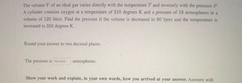 The volume V of an ideal gas varies directly with the temperature T and inversely with the pressure P.
A cylinder contains oxygen at a temperature of 310 degrees K and a pressure of 18 atmospheres in a
volume of 120 liters. Find the pressure if the volume is decreased to 90 liters and the temperature is
increased to 350 degrees K.
Round your answer to two decimal places.
The pressure is Number
atmospheres.
Show your work and explain, in your own words, how you arrived at your answer. Answers with