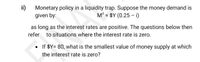 ii)
Monetary policy in a liquidity trap. Suppose the money demand is
given by:
M° = $Y (0.25 –i)
as long as the interest rates are positive. The questions below then
refer to situations where the interest rate is zero.
• If $Y= 80, what is the smallest value of money supply at which
the interest rate is zero?
