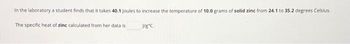In the laboratory a student finds that it takes 40.1 Joules to increase the temperature of 10.0 grams of solid zinc from 24.1 to 35.2 degrees Celsius.
The specific heat of zinc calculated from her data is
J/gºC.
