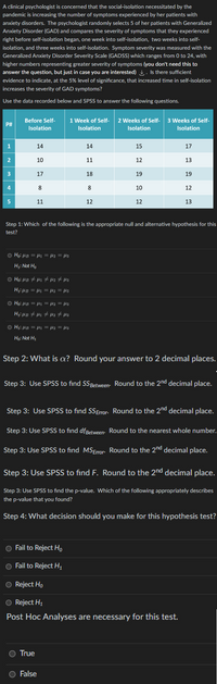 A clinical psychologist is concerned that the social-isolation necessitated by the
pandemic is increasing the number of symptoms experienced by her patients with
anxiety disorders. The psychologist randomly selects 5 of her patients with Generalized
Anxiety Disorder (GAD) and compares the severity of symptoms that they experienced
right before self-isolation began, one week into self-isolation, two weeks into self-
isolation, and three weeks into self-isolation. Symptom severity was measured with the
Generalized Anxiety Disorder Severity Scale (GADSS) which ranges from 0 to 24, with
higher numbers representing greater severity of symptoms (you don't need this to
answer the question, but just in case you are interested). Is there sufficient
evidence to indicate, at the 5% level of significance, that increased time in self-isolation
increases the severity of GAD symptoms?
Use the data recorded below and SPSS to answer the following questions.
1 Week of Self- 2 Weeks of Self- 3 Weeks of Self-
P#
Before Self-
Isolation
Isolation
Isolation
Isolation
1
14
14
15
17
10
11
12
13
17
18
19
19
8
8
10
12
5
11
12
12
13
Step 1: Which of the following is the appropriate null and alternative hypothesis for this
test?
○ Ho: μB = μ1 = fl2 = fl3
H₁: Not Ho
○ Ho: µB ‡µ₁ ‡µ₂ ‡ µ3
H₁: µB = µ₁ = fl2 = fl3
○ Ho: μB = μl1 = fl2 = fl3
H₂: µB ‡µ₂ ‡µlz #flz
○ H₁: μB = μl1 = flz = flz
Ho: Not H₁
Step 2: What is cx? Round your answer to 2 decimal places.
Step 3: Use SPSS to find SSBetween. Round to the 2nd decimal place.
Step 3: Use SPSS to find SS Error. Round to the 2nd decimal place.
Step 3: Use SPSS to find df Between
Round to the nearest whole number.
Round to the 2nd decimal place.
Step 3: Use SPSS to find MS Error
Step 3: Use SPSS to find F. Round to the 2nd decimal place.
Step 3: Use SPSS to find the p-value. Which of the following appropriately describes
the p-value that you found?
Step 4: What decision should you make for this hypothesis test?
O Fail to Reject Ho
O Fail to Reject H₂
O Reject Ho
O Reject H₁
Post Hoc Analyses are necessary for this test.
True
False
AWNH
2
3
4