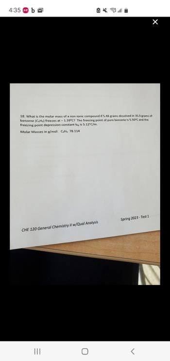 4:35 b
18. What is the molar mass of a non-ionic compound if 5.48 grams dissolved in 35.0 grams of
benzene (CH) freezes at - 1.39°C? The freezing point of pure benzene is 5.50°C and the
freezing point depression constant kip is 5.12°C/m.
Molar Masses in g/mol: CH 78.114
CHE 120 General Chemistry II w/Qual Analysis
O
Spring 2023- Test 1