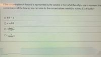 If the concentration of the acid is represented by the variable x, then what should you use to represent the
concentration of the base so you can solve for the concentrations needed to make a 0.10 M buffer?
O 0.1 – x
O x - 0.1
O 1.0x10-14
1.0x10-14
