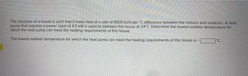 The structure of a house is such that it loses heat at a rate of 4500 kJ/h per 'C difference between the indoors and outdoors. A heat
pump that requires a power input of 4.5 kW is used to maintain this house at 24°C. Determine the lowest outdoor temperature for
which the heat pump can meet the heating requirements of this house.
The lowest outdoor temperature for which the heat pump can meet the heating requirements of this house is -
*c.