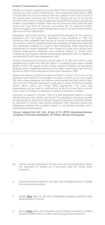 Economic Transformation in Vietnam
Vietnam is a country undergoing a transformation from a centrally planned socialist
economy to a more market-oriented system. The transformation dates back to 1986,
a decade after the end of the Vietnam War that united the north and the south of
the country under communist rule. At the time, Vietnam was one of the poorest
countries in the world. Per capita income stood at just $100 per person, poverty was
endemic, price inflation exceeded 700% and the Communist Party exercised tight
control over most forms of economic and political life. To compound matters.
Vietnam struggled under a trade embargo imposed by the United States of America
after the end of the Vietnam War.
Recognising that central planning and government ownership of the means of
production were not raising the population's living standards, in 1986, the
Communist Party embarked upon the first of a series of reforms that transformed
the economy a little bit Agricultural land was privatised and state farm collectives
were dismantled resulting in a surge in farm productivity. Rules restricting the
establishment of private enterprises were relaxed and some price controls were
removed. State-owned enterprises were privatised. Barriers to foreign direct
investments were lowered. Vietnam entered trade agreements with its neighbours.
and joined the World Trade Organisation in 2007.
Vietnam achieved annual economic growth rates of 7% after the reforms. Living
standards have surged with GDP per capita on purchasing parity bases reaching
$6,400 in 2016. The country is now a major exporter of textiles and agricultural
products, with an expanding electronics sector. State-owned enterprises now only
account for 40% of total output down from a near monopoly in 1985.
Despite this progress, significant problems still exist in Vietnam. The country is too
dependent upon exports of commodities, the prices of which can be very volatile.
The state-owned enterprises are inefficient and burdened with high levels of debt.
The Communist Party has maintained a tight grip on power and bans all political
parties, labour unions and human rights organisations. The courts lack
independence and are used as a political tool by the Communist Party to punish
critics. There is no freedom of assembly or freedom of the press in Vietnam.
Corruption is rampant in Vietnam. There is a well-established tradition of public
officials favouring their families and friends. The privatisation processes provided
the opportunity for government officials to appoint themselves and family members
as executives of formerly state-owned companies. Many observers believe that
widespread corruption has a negative impact on new business formation and is
hamstringing economic growth.
(Source: Adapted from Hill, C.W.L. & Hult, G.T.M., (2019), International Business:
Competing in the Global Marketplace, 12th Edition, McGraw Hill Education)
Qa Vietnam has been described in the case study as a Communist State. Explain
the implication of Vietnam as a Communist State for foreign direct
investment.
b.
C.
d.
Discuss the political, economic and legal costs of doing business in Vietnam
for international businesses.
Explain three types of risks that international businesses could face while
doing business in Vietnam.
Discuss three actions that the government of Vietnam could take to achieve
economic transformation in order to attract foreign direct investment