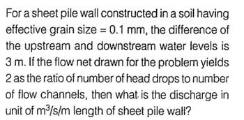 For a sheet pile wall constructed in a soil having
effective grain size = 0.1 mm, the difference of
the upstream and downstream water levels is
3 m. If the flow net drawn for the problem yields
2 as the ratio of number of head drops to number
of flow channels, then what is the discharge in
unit of m³/s/m length of sheet pile wall?