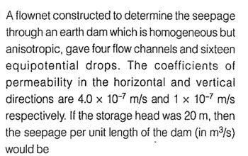 A flownet constructed to determine the seepage
through an earth dam which is homogeneous but
anisotropic, gave four flow channels and sixteen
equipotential drops. The coefficients of
permeability in the horizontal and vertical
directions are 4.0 x 10-7 m/s and 1 x 10-7 m/s
respectively. If the storage head was 20 m, then
the seepage per unit length of the dam (in m³/s)
would be