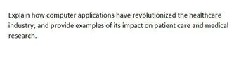 Explain how computer applications have revolutionized the healthcare
industry, and provide examples of its impact on patient care and medical
research.