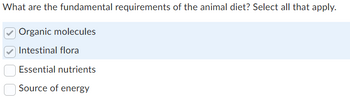 What are the fundamental requirements of the animal diet? Select all that apply.
Organic molecules
Intestinal flora
Essential nutrients
Source of energy