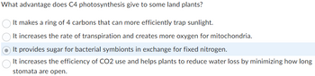 What advantage does C4 photosynthesis give to some land plants?
It makes a ring of 4 carbons that can more efficiently trap sunlight.
It increases the rate of transpiration and creates more oxygen for mitochondria.
It provides sugar for bacterial symbionts in exchange for fixed nitrogen.
It increases the efficiency of CO2 use and helps plants to reduce water loss by minimizing how long
stomata are open.