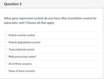 Question 3
What gene expression control do you have after translation control for
eukaryotic cells? Choose all that apply.
Protein activity control
Protein degradation control
Transcriptional control
RNA processing control
All of these answers
None of these answers