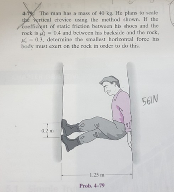 **Problem 4-79: Friction and Force in Vertical Climbing**

A man, who has a mass of 40 kg, plans to scale a vertical crevice using the technique illustrated in the image. The objective is to determine the smallest horizontal force his body must exert on the rock to successfully climb it. The coefficients of static friction are given as follows: 0.4 between his shoes and the rock, and 0.3 between his backside and the rock.

**Diagram Description:**

- The man is shown in a squatting position between two vertical walls, using his legs and back to exert force horizontally against the surfaces.
- The dimensions marked indicate a distance of 0.2 meters between his feet and the wall, and the length of his body from his feet to his back against the rock is 1.25 meters.
- There is an upward arrow next to the man's body marked with a force of 56 N, indicating the direction of one of the components of force.

**Calculations:**

To solve the problem, analyze the forces involved using physics principles:

- The total vertical force supporting the man is equal to his weight, which is mass (40 kg) multiplied by gravity (9.81 m/s²).
- The static friction forces can be calculated using the normal forces and the given coefficients of static friction.
- Balance the forces horizontally and vertically and solve for the minimum horizontal force required.