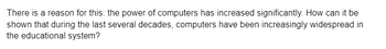 There is a reason for this: the power of computers has increased significantly. How can it be
shown that during the last several decades, computers have been increasingly widespread in
the educational system?