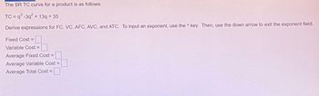 The SR TC curve for a product is as follows:
TC=q³-3q² + 13q +35
Derive expressions for FC, VC, AFC, AVC, and ATC. To input an exponent, use the key. Then, use the down arrow to exit the exponent field.
Fixed Cost =
Variable Cost =
Average Fixed Cost =
Average Variable Cost =
Average Total Cost =