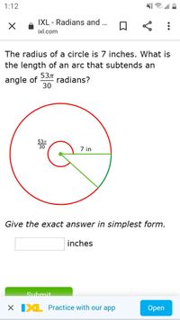 1:12
IXL - Radians and .
ixl.com
The radius of a circle is 7 inches. What is
the length of an arc that subtends an
angle of
53л
radians?
30
53л
30
7 in
Give the exact answer in simplest form.
inches
Suhmit.
X IXL Practice with our app
Open
