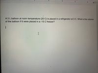 5
A 3 L balloon at room temperature (20 C) is placed in a refrigerator at 3 C. What is the volume
of the balloon if it were placed in a -15 C freezer?
I
