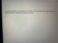 A volume of helium is at a pressure of 135 kPa. The new volume is 40 L after the pressure
drops to 90 kPa. What was the starting volume?
-
