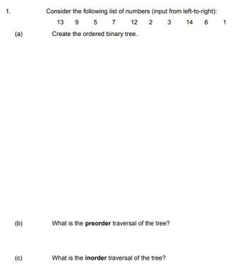 1.
(a)
(b)
(c)
Consider the following list of numbers (input from left-to-right):
13 9 5 7 12 2 3 14 6
Create the ordered binary tree.
What is the preorder traversal of the tree?
What is the inorder traversal of the tree?
1