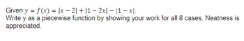 Given y = f(x) = |x2| + |1 − 2x|- |1 - x.
Write y as a piecewise function by showing your work for all 8 cases. Neatness is
appreciated.
