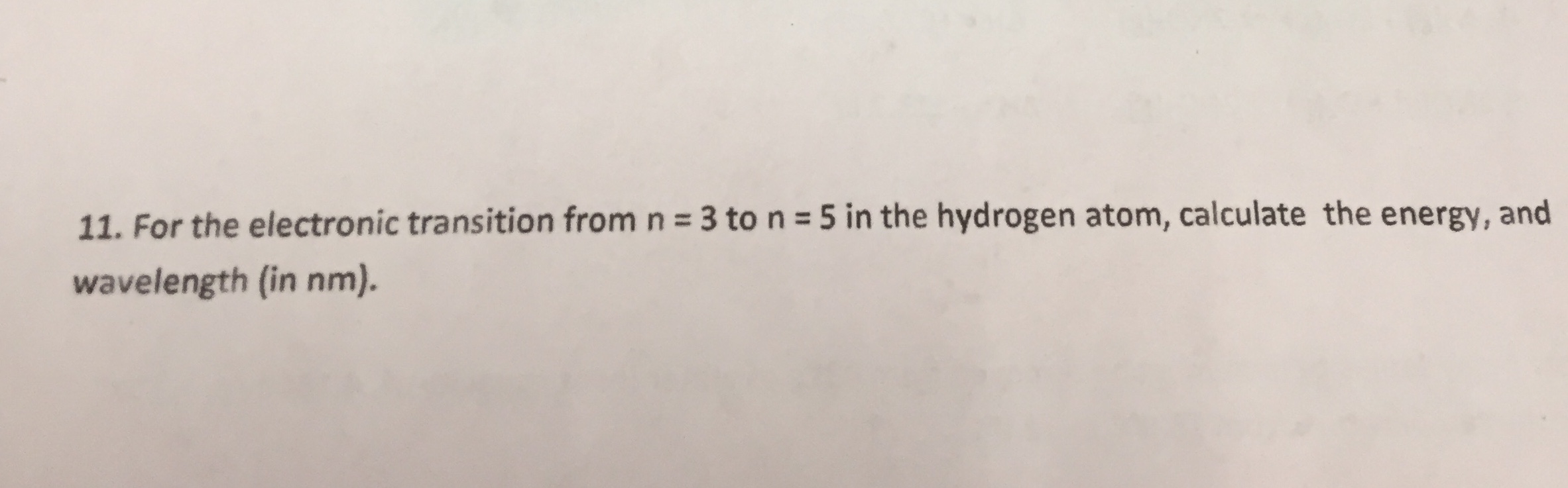 11. For the electronic transition from n 3 ton 5 in the hydrogen atom, calculate the energy, and
wavelength (in nm).
