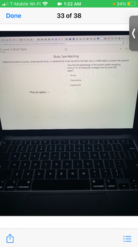 T-Mobile Wi-Fi ?
1 1:22 AM
• 34% O
Done
33 of 38
SMAM
O FOU FOO O
8 8 0 O FOU O a
O a
FEU O FOU k.
O E FOU FOU 6
i student.desmos.com/activitybuilder/student/606e7305214c45ed115e0fc8#screenidx=7
7 of 1
4, Lesson 2: Study Types
Ofoegbu
Study Type Matching
Determine whether a survey, observational study, or experimental study would be the best way to collect data to answer the question.
How has the percentage of the world's wealth owned by
the top 1% of individuals changed over the past 300
years?
O Survey
O Obaervational
O Exparimental
Pick an option -
&
2
4
6
8
9
tdelate
Q
E
R
Y
U
A
S
D
G
H J
K
?
C
V
B
M
ol
option
command
command
option
!!

