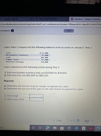 Qmyncwu-Search
lomework
//ezto.mheducation.com/ext/map/index.html?_con=con&external_browser=0&launchUrl=https%253A%252F%
Cash
arch
Lopez Sales Company had the following balances in its accounts on January 1, Year 2:
Merchandise Inventory
X J Home | My NCWU.Edu
Land
Common Stock
Retained Earnings
a. Gross margin
b. Gain on sale of land
$ 67,000
47,000
107,000
87,000
134,000
Lopez experienced the following events during Year 2:
1. Sold merchandise inventory that cost $37,600 for $79,900.
2. Sold land that cost $42,800 for $80,300.
Required:
a. Determine the amount of gross margin recognized by Lopez.
b. Determine the amount of the gain on the sale of land recognized by Lopez.
O
M Question 7 - Chapter 3 Homewo
JI
< Prev
Saved
H
7 of 8
WEB
BA
Next >
W